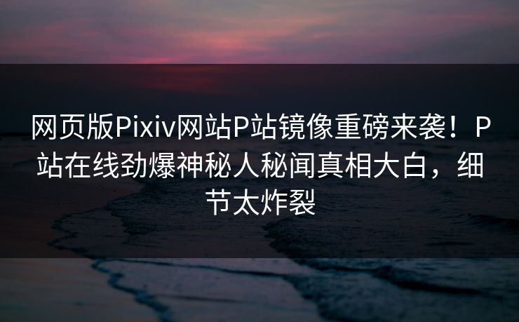 网页版Pixiv网站P站镜像重磅来袭！P站在线劲爆神秘人秘闻真相大白，细节太炸裂