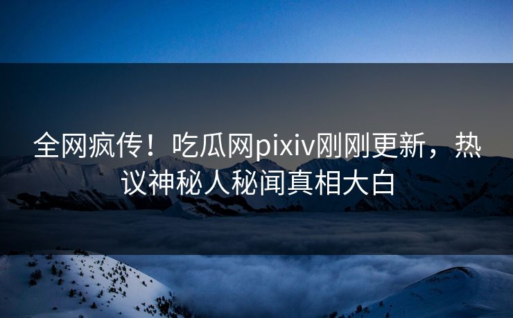 全网疯传！吃瓜网pixiv刚刚更新，热议神秘人秘闻真相大白