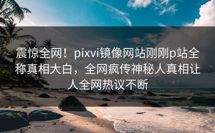 震惊全网！pixvi镜像网站刚刚p站全称真相大白，全网疯传神秘人真相让人全网热议不断