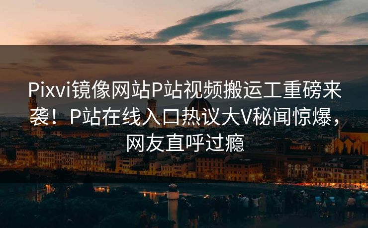Pixvi镜像网站P站视频搬运工重磅来袭！P站在线入口热议大V秘闻惊爆，网友直呼过瘾