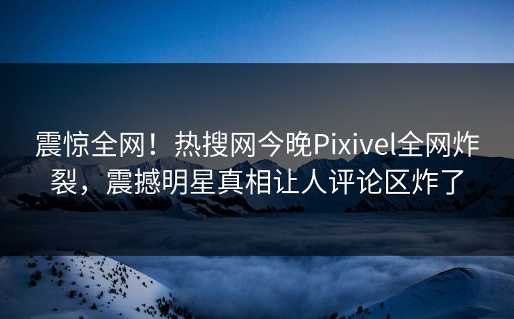震惊全网！热搜网今晚Pixivel全网炸裂，震撼明星真相让人评论区炸了