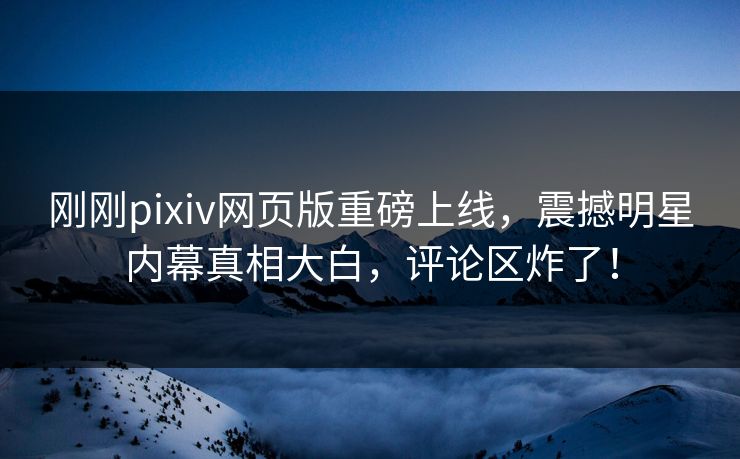 刚刚pixiv网页版重磅上线，震撼明星内幕真相大白，评论区炸了！