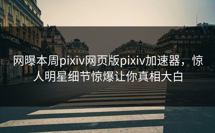 网曝本周pixiv网页版pixiv加速器，惊人明星细节惊爆让你真相大白