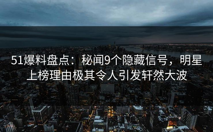 51爆料盘点：秘闻9个隐藏信号，明星上榜理由极其令人引发轩然大波