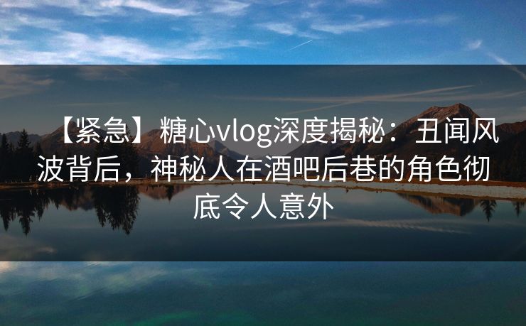 【紧急】糖心vlog深度揭秘：丑闻风波背后，神秘人在酒吧后巷的角色彻底令人意外