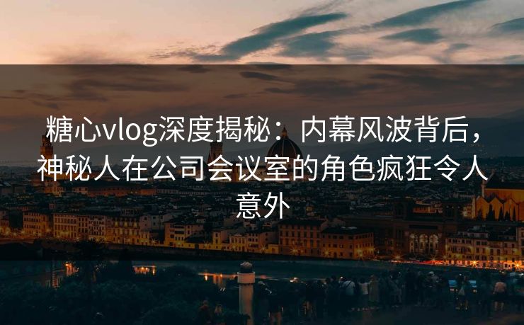 糖心vlog深度揭秘:内幕风波背后,神秘人在公司会议室的角色疯狂令人意外 糖心vlog深度揭秘:内幕风波背后,神秘人在公司会议室的角色疯狂令人意外