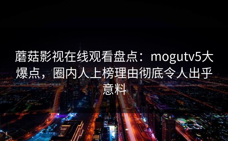 蘑菇影视在线观看盘点：mogutv5大爆点，圈内人上榜理由彻底令人出乎意料