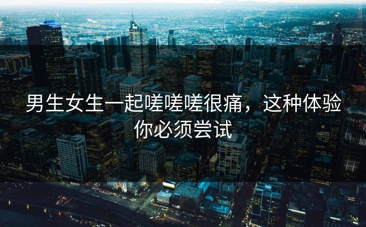 男生女生一起嗟嗟嗟很痛,这种体验你必须尝试 男生女生一起嗟嗟嗟很痛,这种体验你必须尝试