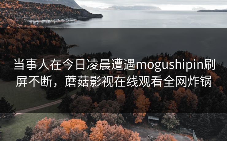 当事人在今日凌晨遭遇mogushipin刷屏不断，蘑菇影视在线观看全网炸锅