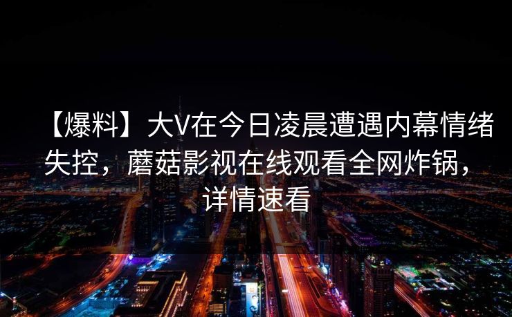 【爆料】大V在今日凌晨遭遇内幕情绪失控,蘑菇影视在线观看全网炸锅,详情速看 【爆料】大V在今日凌晨遭遇内幕情绪失控,蘑菇影视在线观看全网炸锅,详情速看