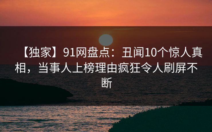 【独家】91网盘点:丑闻10个惊人真相,当事人上榜理由疯狂令人刷屏不断 【独家】91网盘点:丑闻10个惊人真相,当事人上榜理由疯狂令人刷屏不断