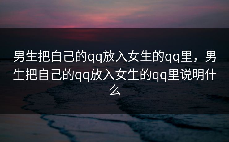 男生把自己的qq放入女生的qq里，男生把自己的qq放入女生的qq里说明什么