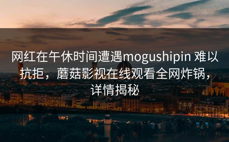 网红在午休时间遭遇mogushipin 难以抗拒,蘑菇影视在线观看全网炸锅,详情揭秘 网红在午休时间遭遇mogushipin 难以抗拒,蘑菇影视在线观看全网炸锅,详情揭秘