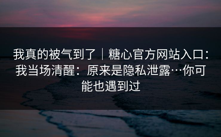 我真的被气到了｜糖心官方网站入口：我当场清醒：原来是隐私泄露…你可能也遇到过