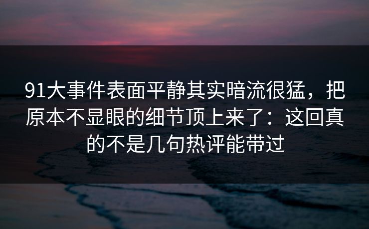 91大事件表面平静其实暗流很猛，把原本不显眼的细节顶上来了：这回真的不是几句热评能带过