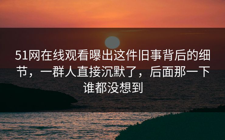 51网在线观看曝出这件旧事背后的细节，一群人直接沉默了，后面那一下谁都没想到