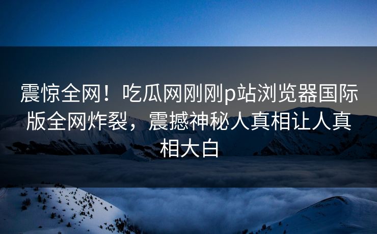 震惊全网！吃瓜网刚刚p站浏览器国际版全网炸裂，震撼神秘人真相让人真相大白