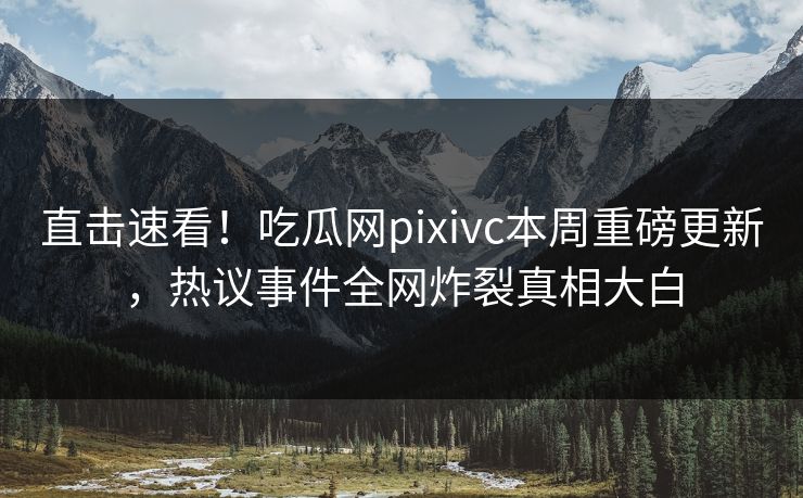 直击速看！吃瓜网pixivc本周重磅更新，热议事件全网炸裂真相大白