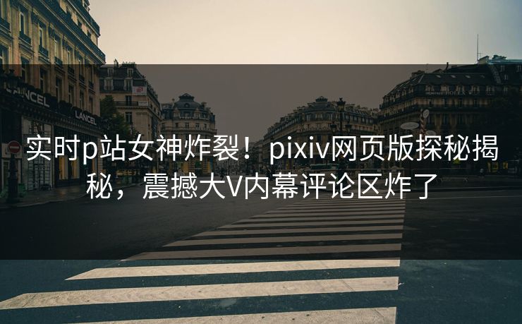 实时p站女神炸裂！pixiv网页版探秘揭秘，震撼大V内幕评论区炸了