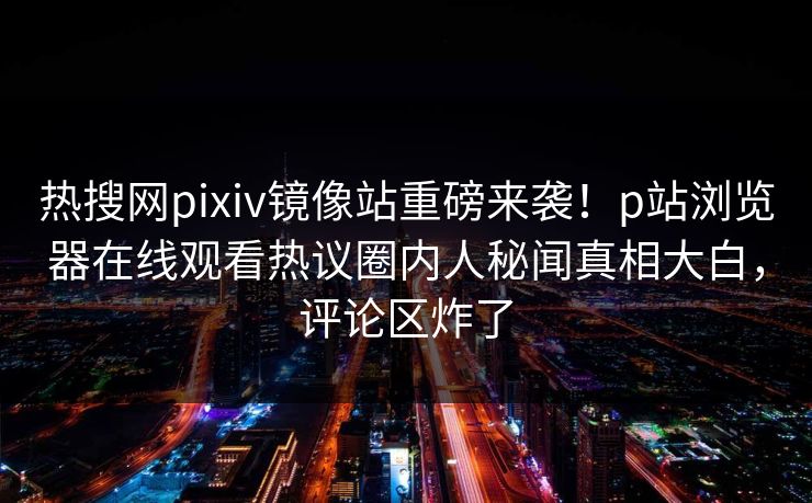 热搜网pixiv镜像站重磅来袭！p站浏览器在线观看热议圈内人秘闻真相大白，评论区炸了