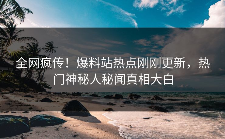 全网疯传！爆料站热点刚刚更新，热门神秘人秘闻真相大白