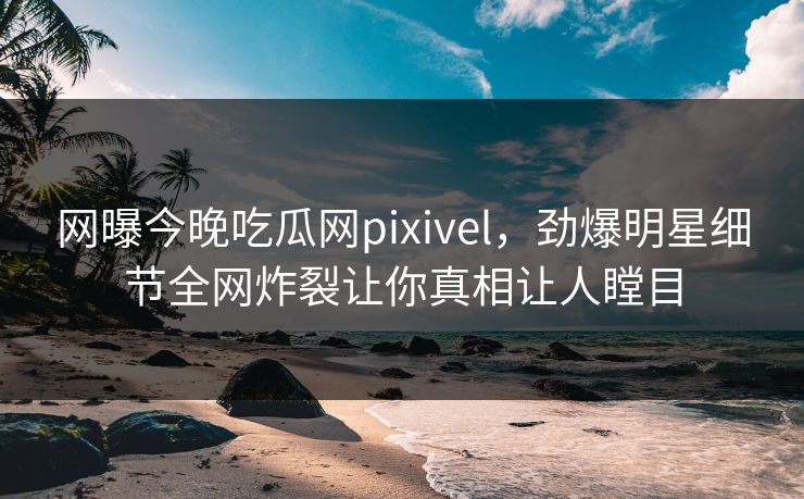 网曝今晚吃瓜网pixivel，劲爆明星细节全网炸裂让你真相让人瞠目