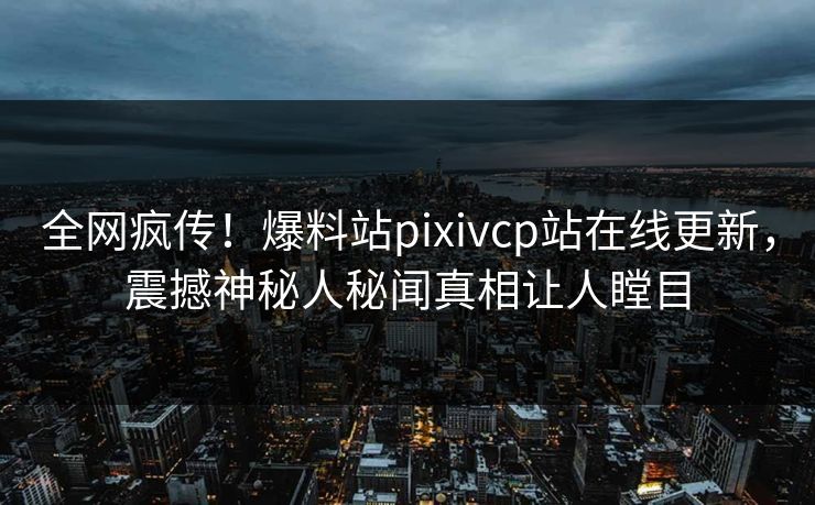 全网疯传！爆料站pixivcp站在线更新，震撼神秘人秘闻真相让人瞠目
