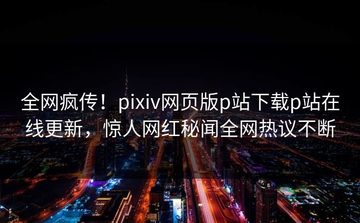 全网疯传！pixiv网页版p站下载p站在线更新，惊人网红秘闻全网热议不断