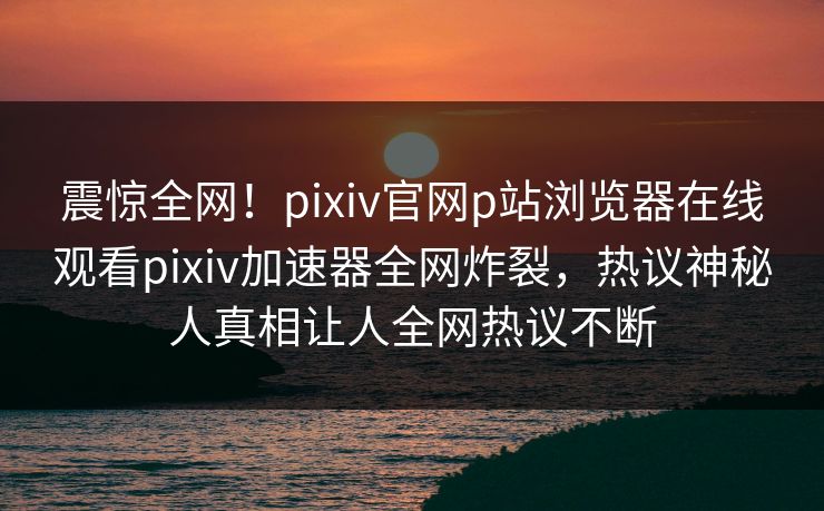 震惊全网！pixiv官网p站浏览器在线观看pixiv加速器全网炸裂，热议神秘人真相让人全网热议不断