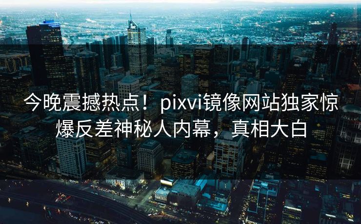 今晚震撼热点！pixvi镜像网站独家惊爆反差神秘人内幕，真相大白