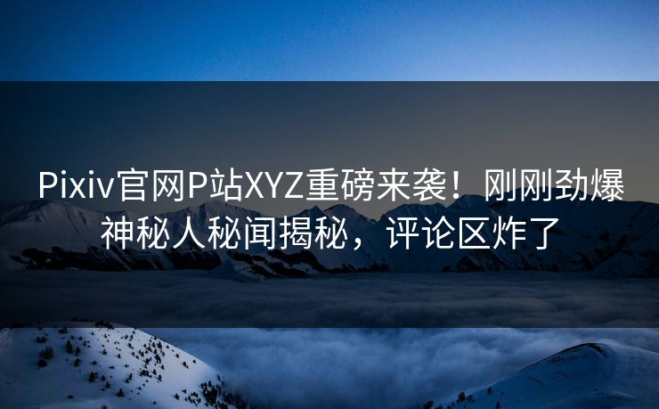 Pixiv官网P站XYZ重磅来袭！刚刚劲爆神秘人秘闻揭秘，评论区炸了