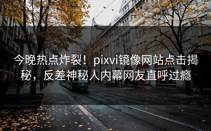 今晚热点炸裂！pixvi镜像网站点击揭秘，反差神秘人内幕网友直呼过瘾