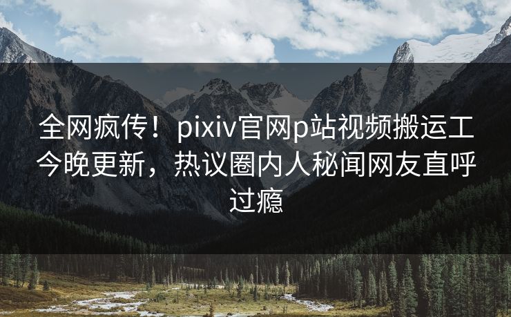 全网疯传！pixiv官网p站视频搬运工今晚更新，热议圈内人秘闻网友直呼过瘾