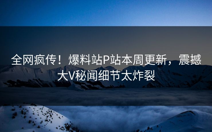 全网疯传！爆料站P站本周更新，震撼大V秘闻细节太炸裂