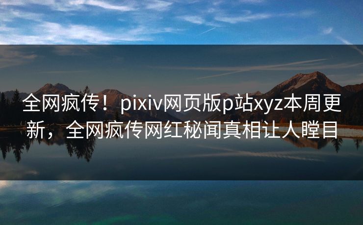 全网疯传！pixiv网页版p站xyz本周更新，全网疯传网红秘闻真相让人瞠目