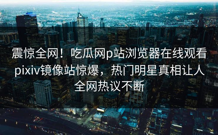 震惊全网！吃瓜网p站浏览器在线观看pixiv镜像站惊爆，热门明星真相让人全网热议不断