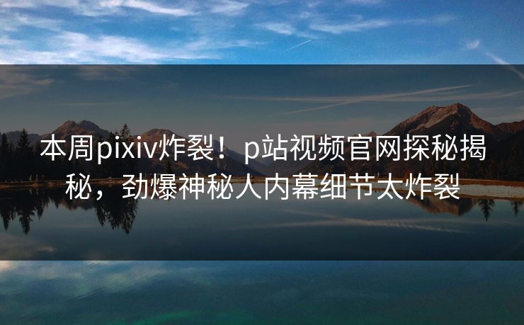 本周pixiv炸裂！p站视频官网探秘揭秘，劲爆神秘人内幕细节太炸裂