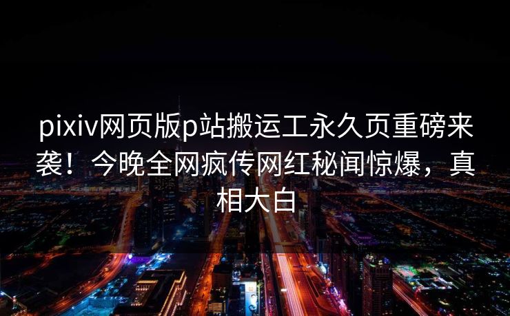 pixiv网页版p站搬运工永久页重磅来袭！今晚全网疯传网红秘闻惊爆，真相大白