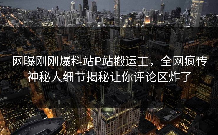 网曝刚刚爆料站P站搬运工，全网疯传神秘人细节揭秘让你评论区炸了