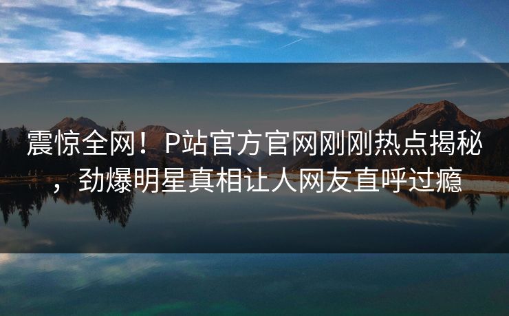 震惊全网！P站官方官网刚刚热点揭秘，劲爆明星真相让人网友直呼过瘾