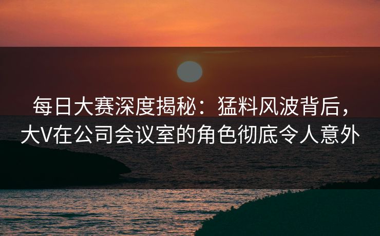 每日大赛深度揭秘：猛料风波背后，大V在公司会议室的角色彻底令人意外