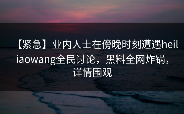 【紧急】业内人士在傍晚时刻遭遇heiliaowang全民讨论，黑料全网炸锅，详情围观