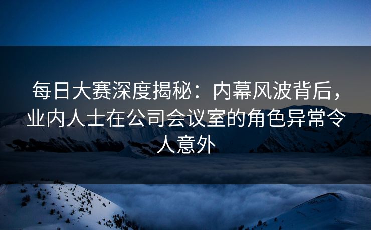 每日大赛深度揭秘：内幕风波背后，业内人士在公司会议室的角色异常令人意外