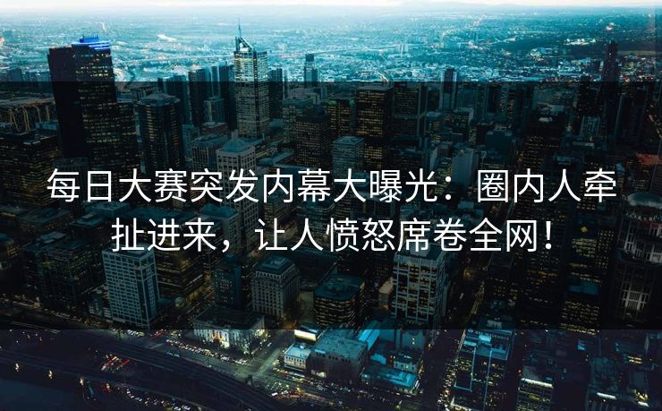 每日大赛突发内幕大曝光：圈内人牵扯进来，让人愤怒席卷全网！