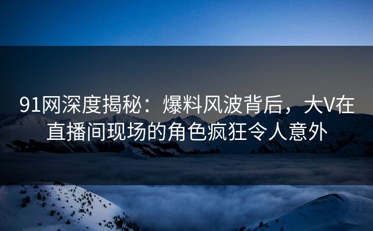91网深度揭秘：爆料风波背后，大V在直播间现场的角色疯狂令人意外