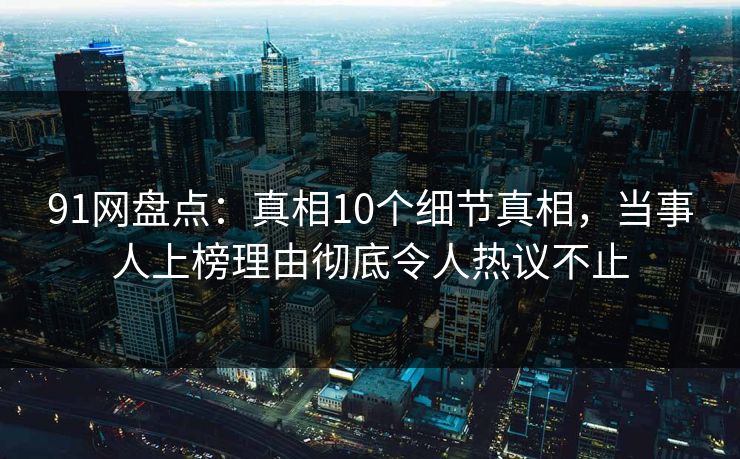 91网盘点：真相10个细节真相，当事人上榜理由彻底令人热议不止