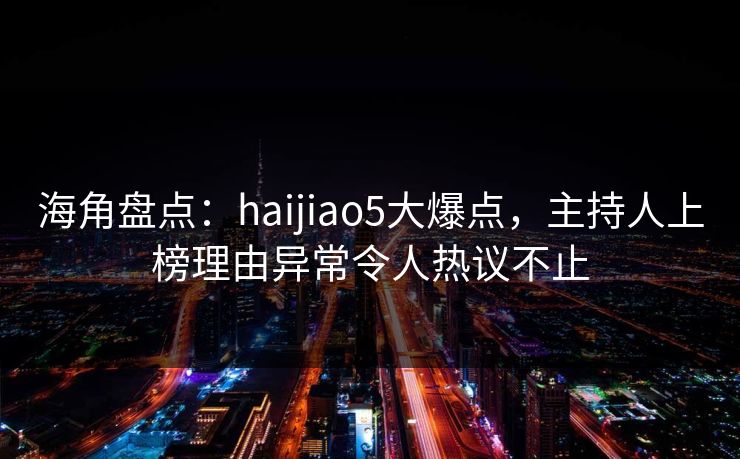 海角盘点：haijiao5大爆点，主持人上榜理由异常令人热议不止