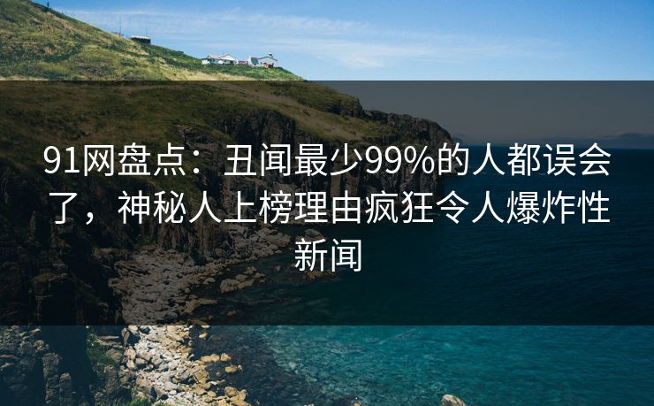 91网盘点：丑闻最少99%的人都误会了，神秘人上榜理由疯狂令人爆炸性新闻