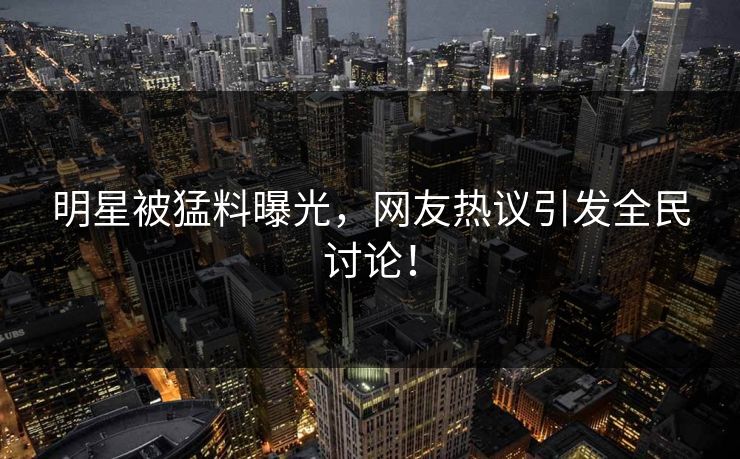 明星被猛料曝光，网友热议引发全民讨论！