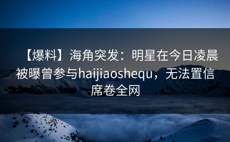【爆料】海角突发：明星在今日凌晨被曝曾参与haijiaoshequ，无法置信席卷全网